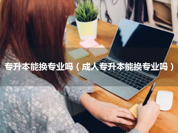 专升本能换专业吗(成人专升本能换专业吗)