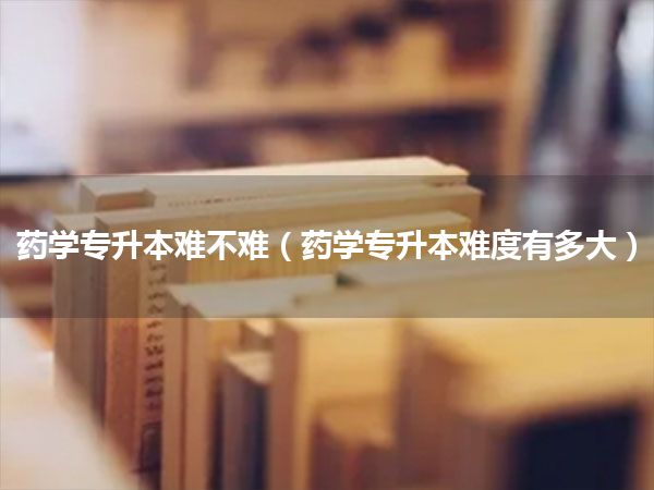 药学专升本难不难(药学专升本难度有多大)