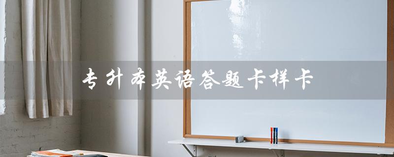 专升本英语答题卡样卡（历年专升本英语真题及答案）