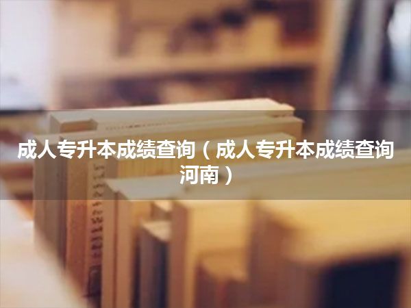 成人专升本成绩查询(成人专升本成绩查询河南)