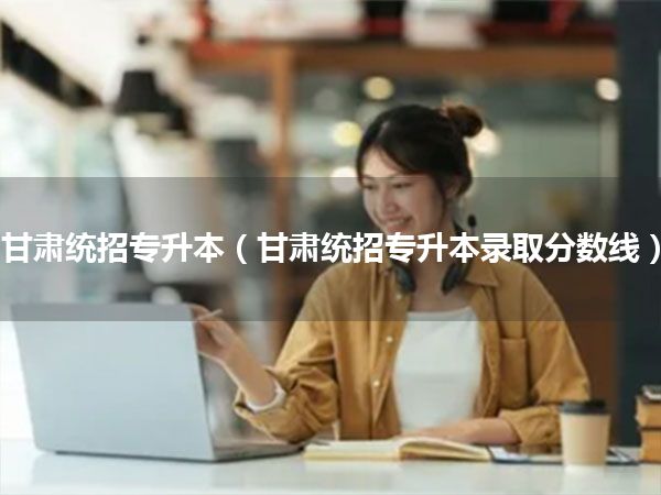 甘肃统招专升本(甘肃统招专升本录取分数线)