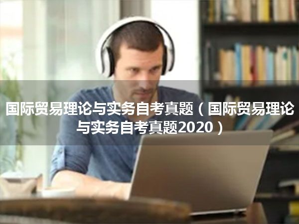 国际贸易理论与实务自考真题(国际贸易理论与实务自考真题2020)
