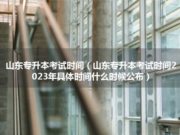山东专升本考试时间(山东专升本考试时间2023年具体时间什么时候公布)