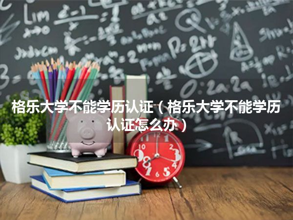 格乐大学不能学历认证(格乐大学不能学历认证怎么办)