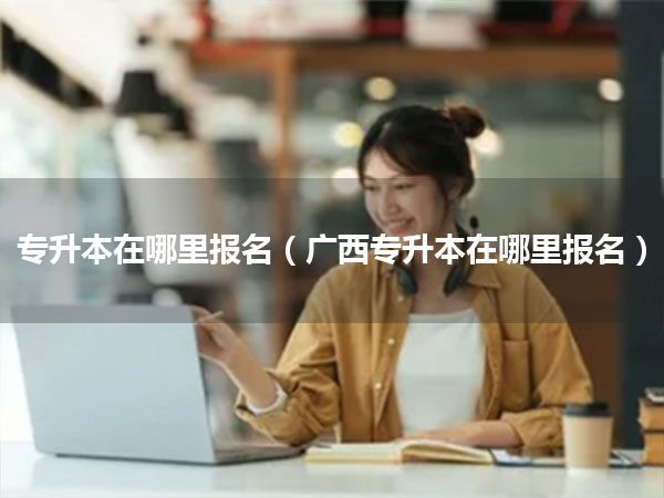专升本在哪里报名(广西专升本在哪里报名)