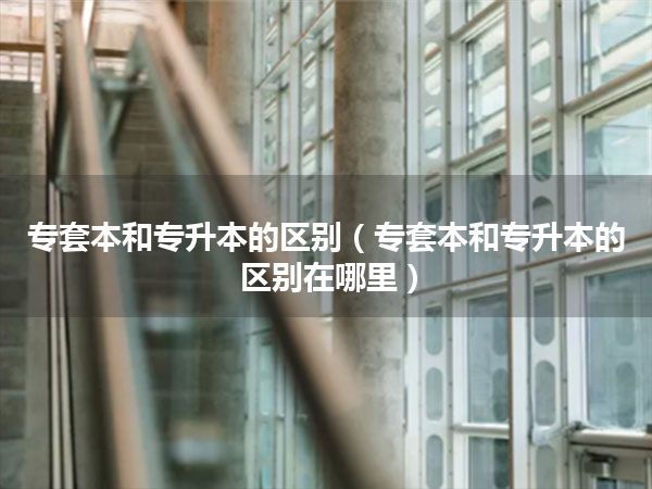 专套本和专升本的区别(专套本和专升本的区别在哪里)