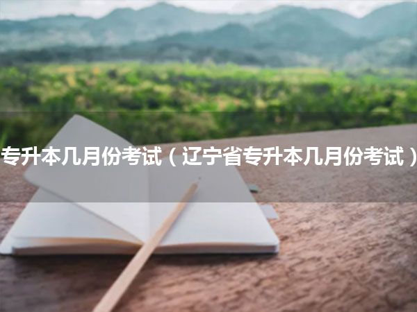 专升本几月份考试(辽宁省专升本几月份考试)