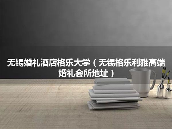 无锡婚礼酒店格乐大学(无锡格乐利雅高端婚礼会所地址)