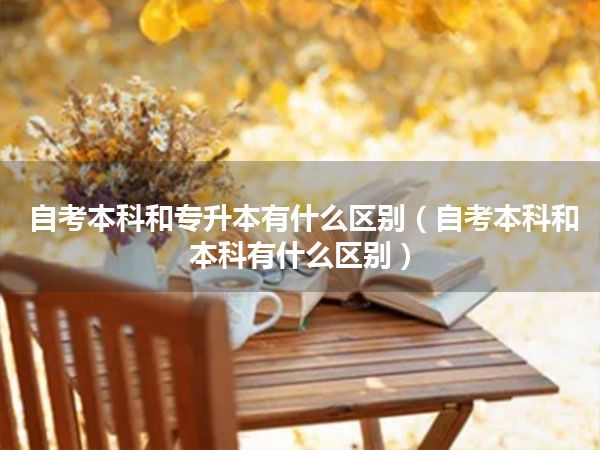 自考本科和专升本有什么区别(自考本科和本科有什么区别)