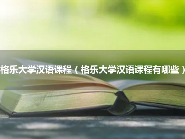 格乐大学汉语课程(格乐大学汉语课程有哪些)