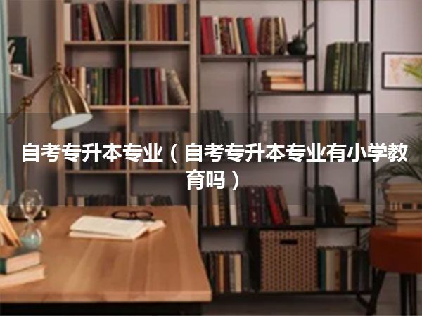 自考专升本专业(自考专升本专业有小学教育吗)