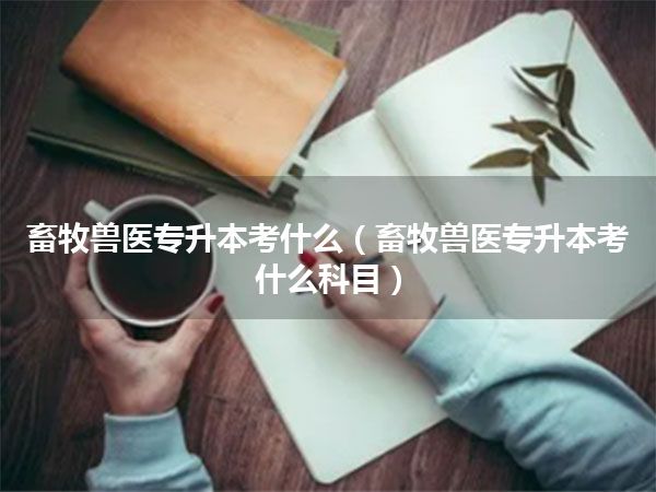 畜牧兽医专升本考什么(畜牧兽医专升本考什么科目)