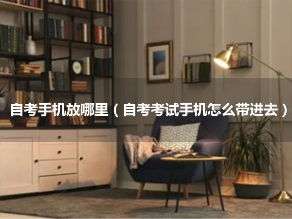 自考手机放哪里(自考考试手机怎么带进去)
