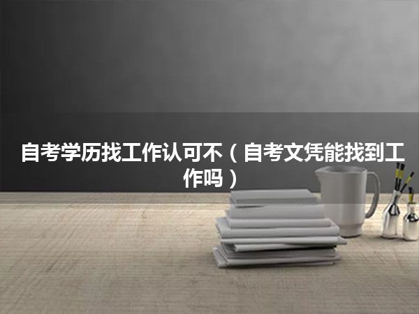 自考学历找工作认可不(自考文凭能找到工作吗)