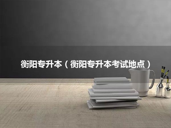 衡阳专升本(衡阳专升本考试地点)