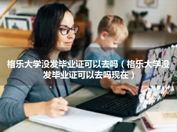 格乐大学没发毕业证可以去吗(格乐大学没发毕业证可以去吗现在)