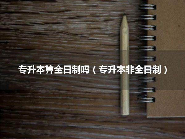 专升本算全日制吗(专升本非全日制)