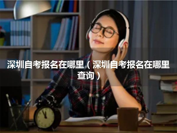 深圳自考报名在哪里(深圳自考报名在哪里查询)
