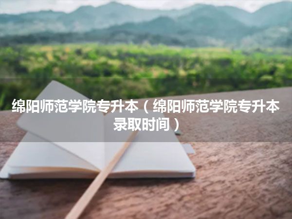 绵阳师范学院专升本(绵阳师范学院专升本录取时间)