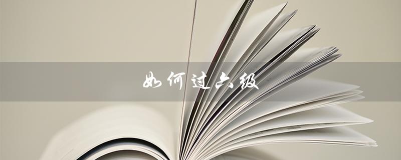 如何过六级（如何顺利通过六级考试）