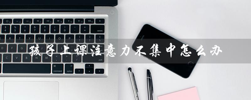 孩子上课注意力不集中怎么办（孩子上课走神怎么办）