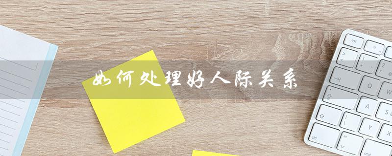 如何处理好人际关系(如何处理好人际关系)