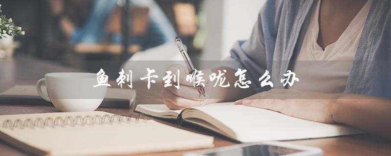 鱼刺卡到喉咙怎么办(怎么处理小孩喉咙卡鱼刺)