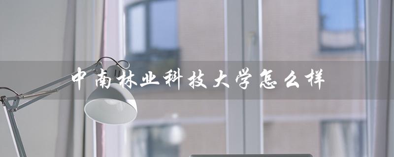 中南林业科技大学怎么样(中南林业科技大学就业前景如何)
