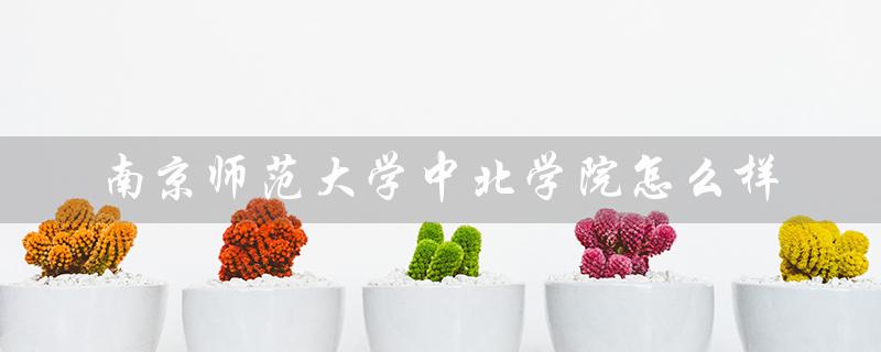 南京师范大学中北学院怎么样(南京师范大学中北学院的就业前景如何)