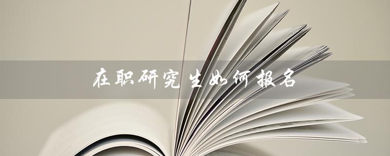 在职研究生如何报名（在职研究生如何报名及考试方式）