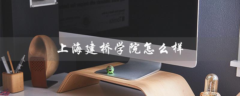 上海建桥学院怎么样（上海建桥学院大学排名如何）