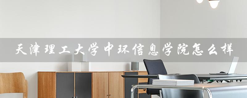 天津理工大学中环信息学院怎么样（天津理工中环怎样）