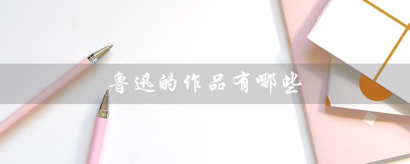 鲁迅的作品有哪些(鲁迅作品简介)