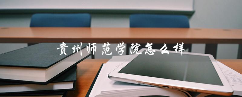 贵州师范学院怎么样(贵州师范学院怎么样)