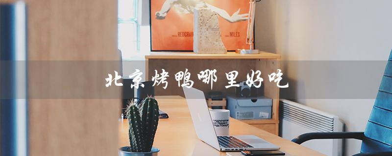 北京烤鸭哪里好吃（南宁哪里有好吃的北京烤鸭）