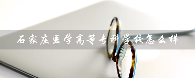 石家庄医学高等专科学校怎么样（石家庄医学高专怎么样）