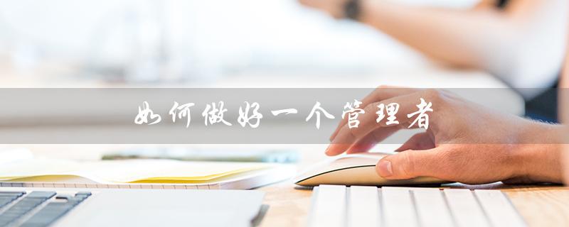 如何做好一个管理者（如何做好管理者）