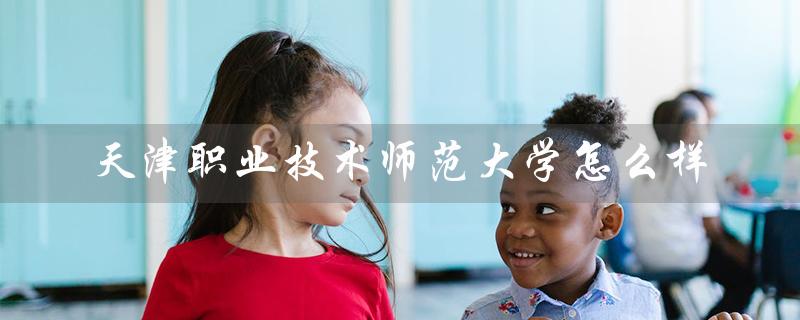 天津职业技术师范大学怎么样（天津职师大怎么样）