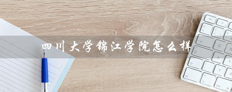 四川大学锦江学院怎么样（四川大学锦江学院好不好）