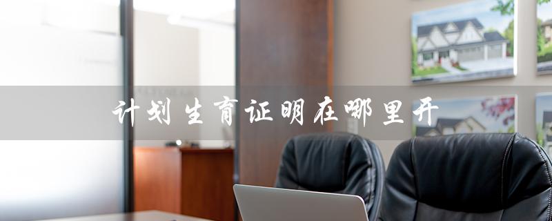 计划生育证明在哪里开(入党计划生育证明怎么开)