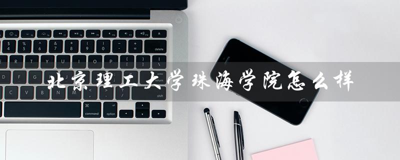北京理工大学珠海学院怎么样（北京理工大学珠海学院怎么样）