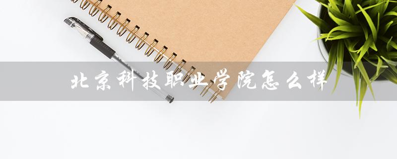 北京科技职业学院怎么样（北京科技职业学院好不好）