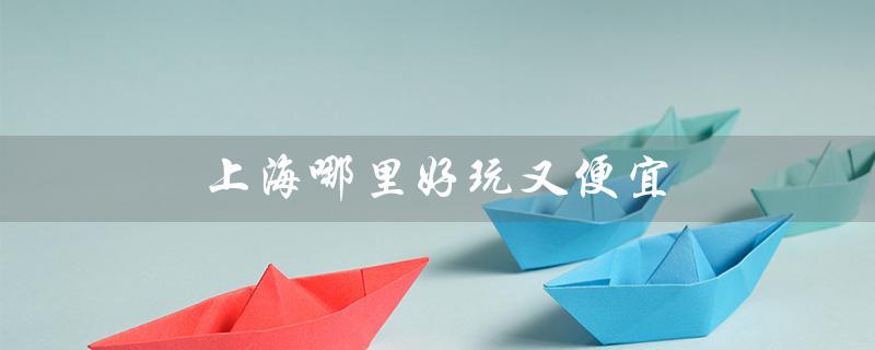 上海哪里好玩又便宜(上海哪个古镇好玩便宜)