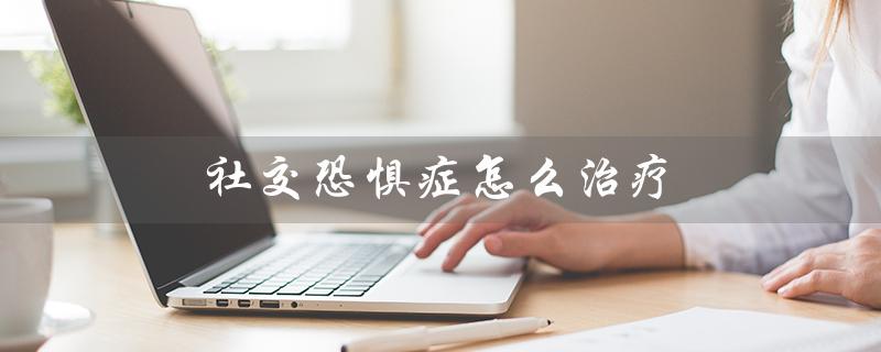 社交恐惧症怎么治疗(社交恐惧症治疗多久能好)