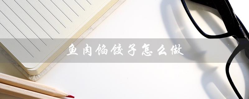 鱼肉馅饺子怎么做(鱼肉馅饺子怎么不腥)