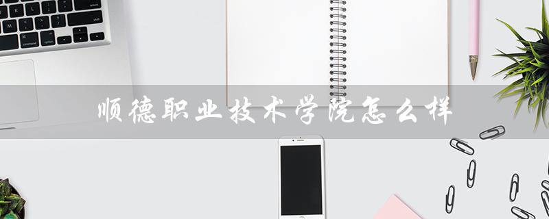 顺德职业技术学院怎么样(顺德职院怎么样)