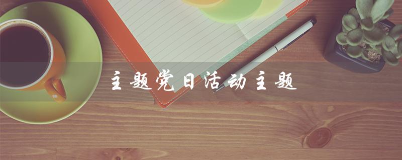 主题党日活动主题（2023年主题党日活动主题是什么）