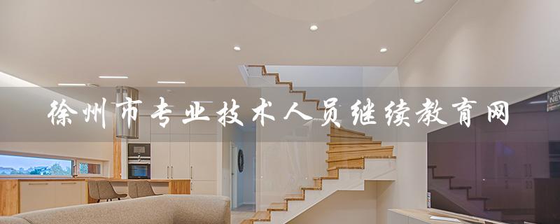 徐州市专业技术人员继续教育网（徐州专业技术人员继续教育网的答案是什么）