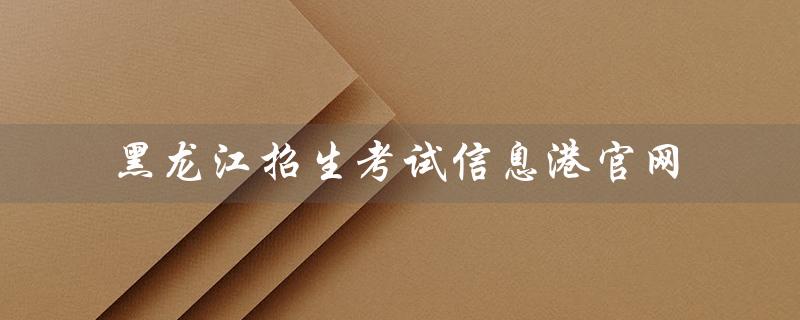 黑龙江招生考试信息港官网（2022黑龙江招生考试信息港官网是什么）