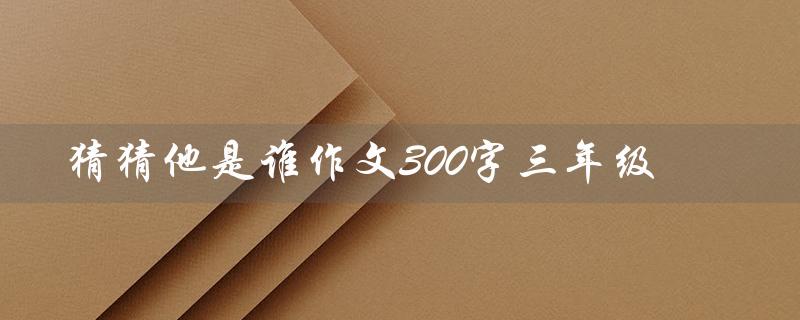 猜猜他是谁作文300字三年级(猜猜她是谁的作文是谁写的)